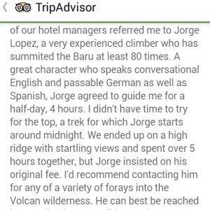  our hotel manager referred me to jorge lopez, a very experienced climber who has summited the baru at least 80 times. A great character who speaks conversational English and passable German as well as spanish, Jorge agreed to guide me for a half-day, 4 hours. i didn t have time to try for the top, a trek for which Jorge starts around midnight. we ended up on a high ridge with startling views and spent over 5 hours together, but jorge insisted on his original fee. i d recommend contacting him for any of a variety of forays into the volcan wilderness. 